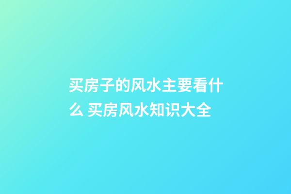 买房子的风水主要看什么 买房风水知识大全